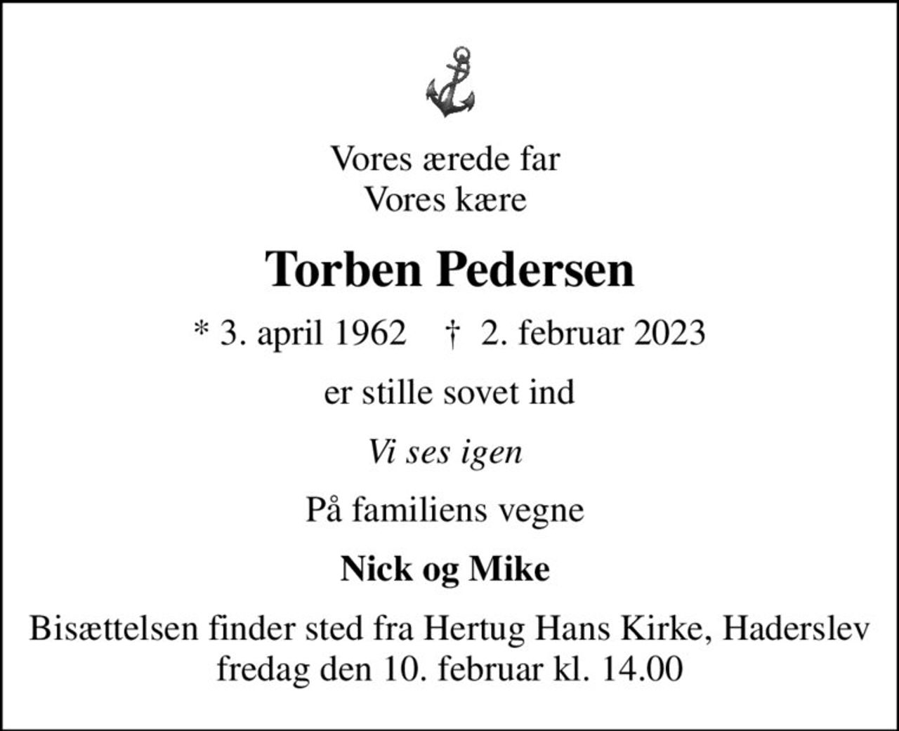Vores ærede far  Vores kære 
Torben Pedersen
* 3. april 1962    ✝ 2. februar 2023
er stille sovet ind
Vi ses igen 
På familiens vegne 
Nick og Mike 
Bisættelsen finder sted fra Hertug Hans Kirke, Haderslev  fredag den 10. februar kl. 14.00