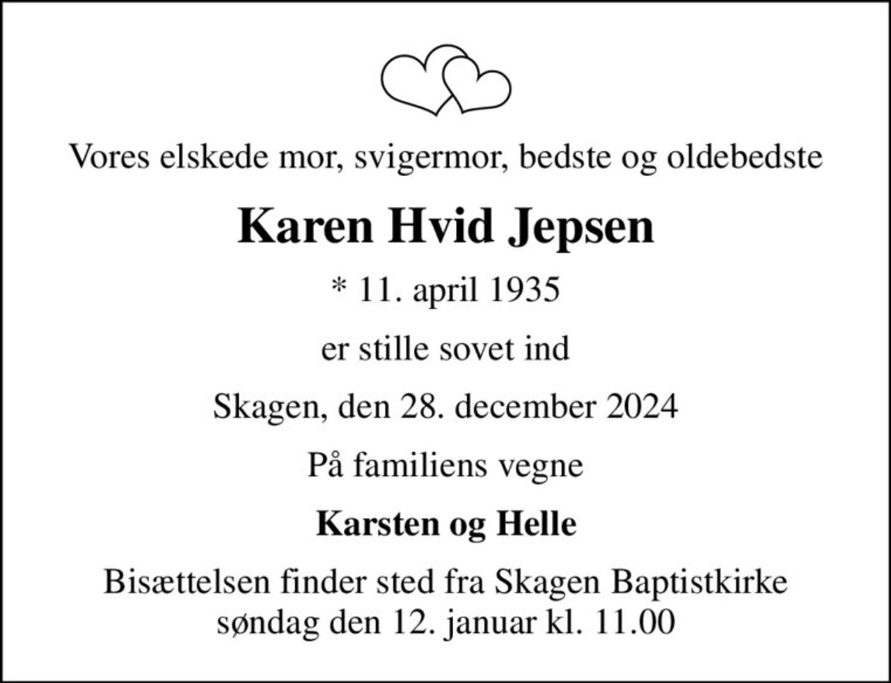 Vores elskede mor, svigermor, bedste og oldebedste
Karen Hvid Jepsen
* 11. april 1935
er stille sovet ind
Skagen, den 28. december 2024
På familiens vegne
Karsten og Helle
Bisættelsen finder sted fra Skagen Baptistkirke  søndag den 12. januar kl. 11.00