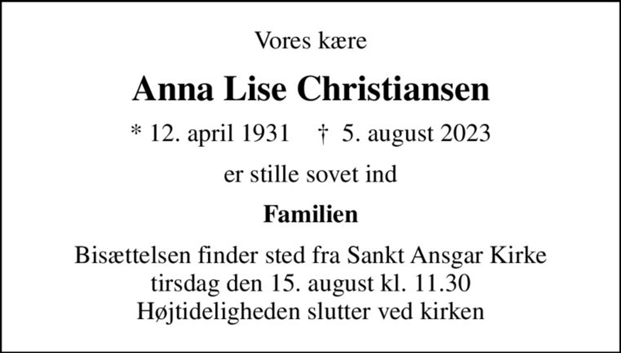 Vores kære
Anna Lise Christiansen
* 12. april 1931    ✝ 5. august 2023
er stille sovet ind
Familien
Bisættelsen finder sted fra Sankt Ansgar Kirke  tirsdag den 15. august kl. 11.30  Højtideligheden slutter ved kirken