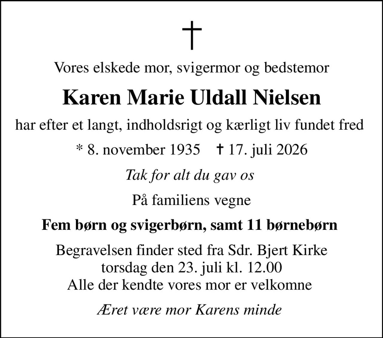 Vores elskede mor, svigermor og bedstemor
Karen Marie Uldall Nielsen
har efter et langt, indholdsrigt og kærligt liv fundet fred 
* 8. november 1935    ✝ 17. juli 2026
Tak for alt du gav os 
På familiens vegne
Fem børn og svigerbørn, samt 11 børnebørn 
Begravelsen finder sted fra Sdr. Bjert Kirke  torsdag den 23. juli kl. 12.00  Alle der kendte vores mor er velkomne 
Æret være mor Karens minde