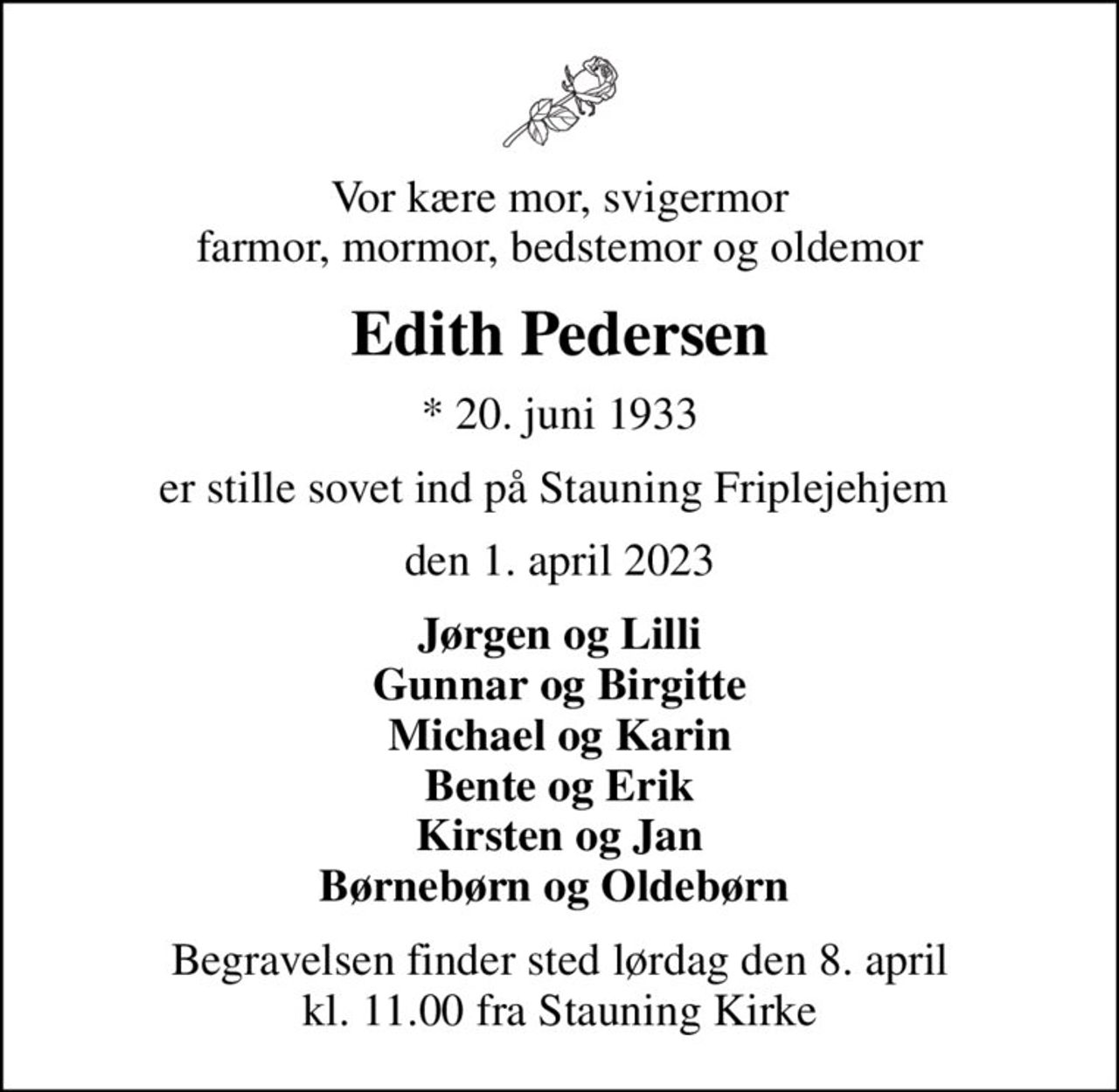 Vor kære mor, svigermor farmor, mormor, bedstemor og oldemor
Edith Pedersen
* 20. juni 1933
er stille sovet ind på Stauning Friplejehjem 
den 1. april 2023
Jørgen og Lilli Gunnar og Birgitte Michael og Karin Bente og Erik Kirsten og Jan Børnebørn og Oldebørn 
Begravelsen finder sted lørdag den 8. april kl. 11.00 fra Stauning Kirke