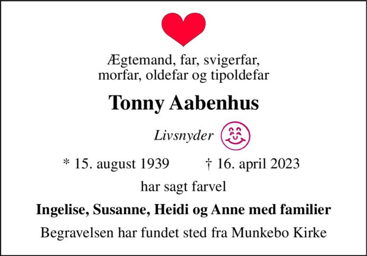 Ægtemand, far, svigerfar, morfar, oldefar og tipoldefar 
Tonny Aabenhus 
Livsnyder 
*​ 15. august 1939 
†​ 16. april 2023​ 
har sagt farvel 
Ingelise, Susanne, Heidi og Anne med familier 
Begravelsen har fundet sted fra Munkebo Kirke