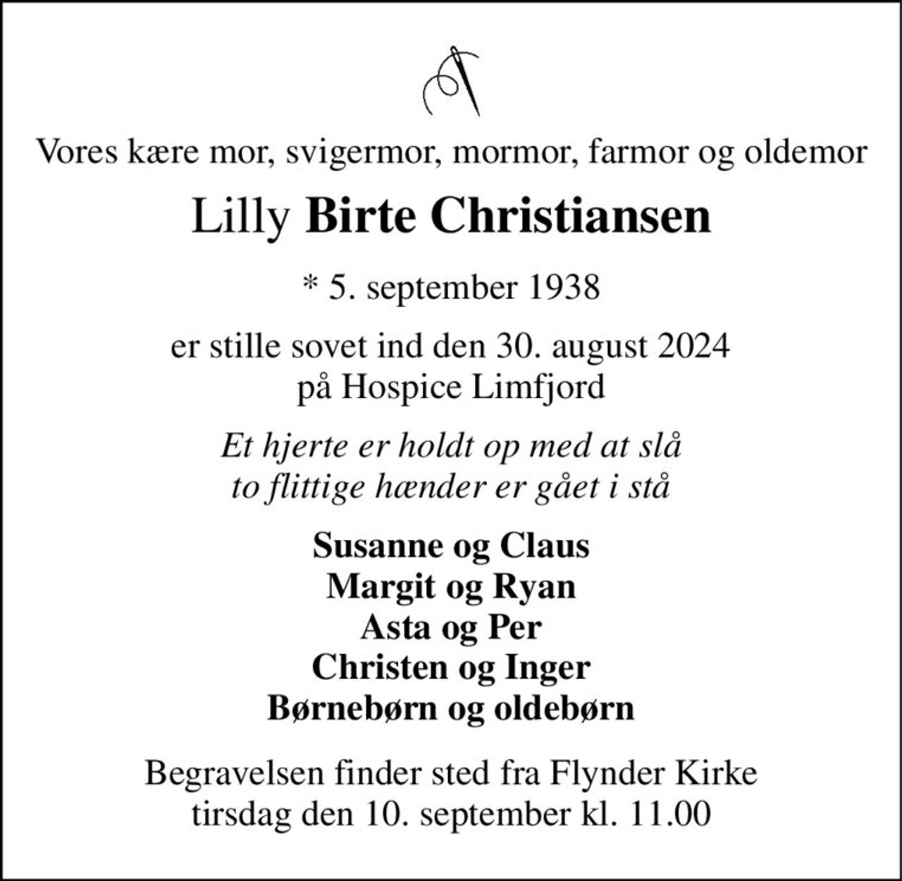 Vores kære mor, svigermor, mormor, farmor og oldemor 
Lilly Birte Christiansen 
*​ 5. september 1938 
er stille sovet ind den 30. august 2024 på Hospice Limfjord 
Et hjerte er holdt op med at slå to flittige hænder er gået i stå 
Susanne og Claus Margit og Ryan Asta og Per Christen og Inger Børnebørn og oldebørn 
Begravelsen​ finder sted fra Flynder Kirke​ tirsdag den 10. september​ kl. 11.00