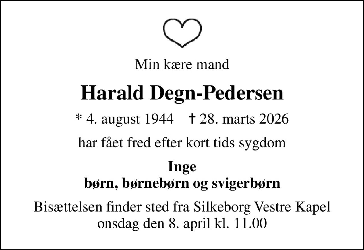 Min kære mand
Harald Degn-Pedersen
* 4. august 1944    ✝ 28. marts 2026
har fået fred efter kort tids sygdom
Inge børn, børnebørn og svigerbørn
Bisættelsen finder sted fra Silkeborg Vestre Kapel  onsdag den 8. april kl. 11.00