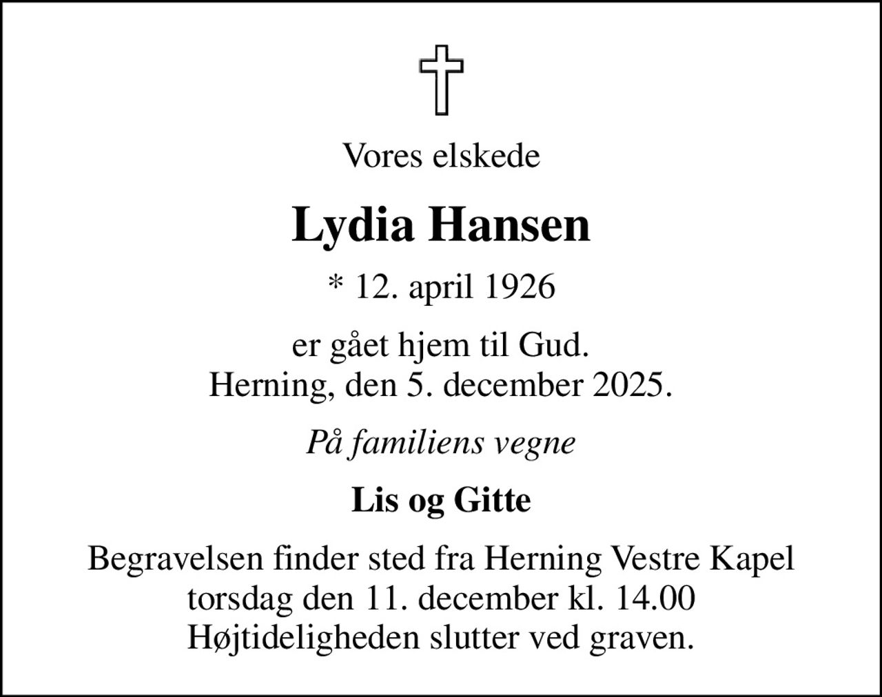 Vores elskede
Lydia Hansen
* 12. april 1926
er gået hjem til Gud. Herning, den 5. december 2025.
På familiens vegne
Lis og Gitte
Begravelsen finder sted fra Herning Vestre Kapel  torsdag den 11. december kl. 14.00  Højtideligheden slutter ved graven.