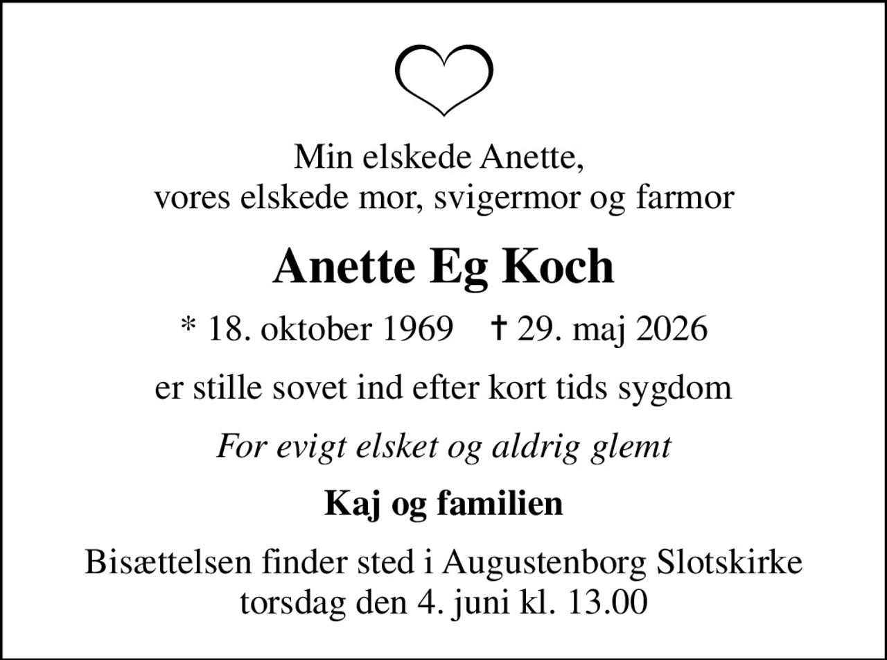 Min elskede Anette,  vores elskede mor, svigermor og farmor
Anette Eg Koch
* 18. oktober 1969    ✝ 29. maj 2026
er stille sovet ind efter kort tids sygdom
For evigt elsket og aldrig glemt
Kaj og familien
Bisættelsen finder sted i Augustenborg Slotskirke  torsdag den 4. juni kl. 13.00