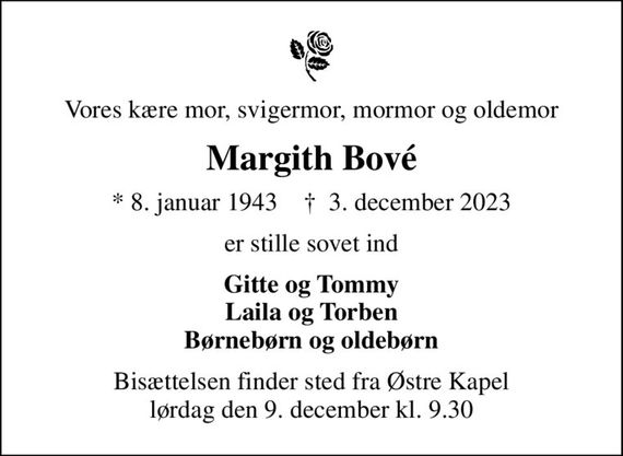 Vores kære mor, svigermor, mormor og oldemor
Margith Bové
* 8. januar 1943    &#x271d; 3. december 2023
er stille sovet ind
Gitte og Tommy Laila og Torben Børnebørn og oldebørn
Bisættelsen finder sted fra Østre Kapel  lørdag den 9. december kl. 9.30