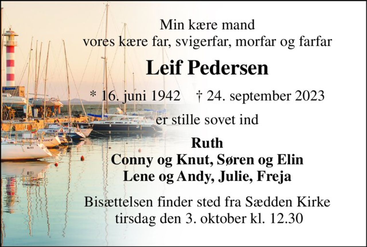 Min kære mand vores kære far, svigerfar, morfar og farfar 
Leif Pedersen 
*​ 16. juni 1942​    †​ 24. september 2023 
er stille sovet ind 
Ruth Conny og Knut, Søren og Elin Lene og Andy, Julie, Freja 
Bisættelsen​ finder sted fra Sædden Kirke  tirsdag den 3. oktober​ kl. 12.30