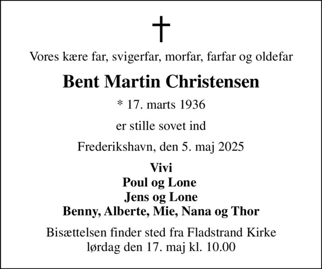 Vores kære far, svigerfar, morfar, farfar og oldefar
Bent Martin Christensen
* 17. marts 1936
er stille sovet ind
Frederikshavn, den 5. maj 2025
Vivi Poul og Lone  Jens og Lone Benny, Alberte, Mie, Nana og Thor
Bisættelsen finder sted fra Fladstrand Kirke  lørdag den 17. maj kl. 10.00