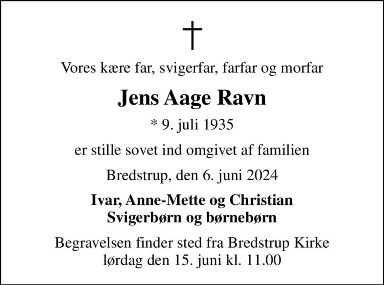 Vores kære far, svigerfar, farfar og morfar
Jens Aage Ravn
* 9. juli 1935
er stille sovet ind omgivet af familien
Bredstrup, den 6. juni 2024
Ivar, Anne-Mette og Christian Svigerbørn og børnebørn
Begravelsen finder sted fra Bredstrup Kirke  lørdag den 15. juni kl. 11.00