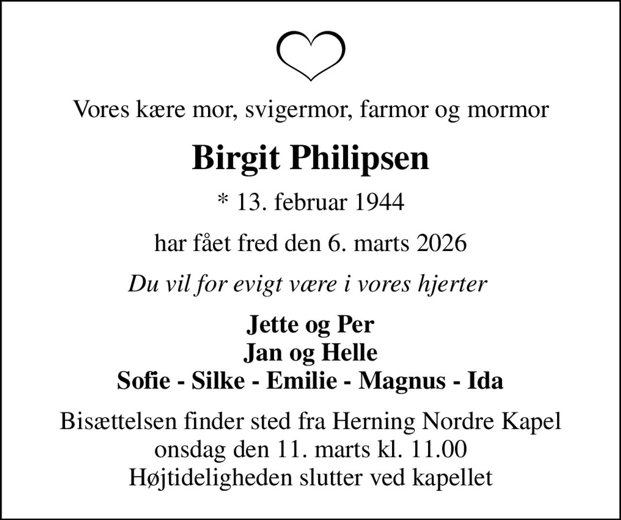 Vores kære mor, svigermor, farmor og mormor
Birgit Philipsen
* 13. februar 1944
har fået fred den 6. marts 2026
Du vil for evigt være i vores hjerter 
Jette og Per Jan og Helle Sofie - Silke - Emilie - Magnus - Ida
Bisættelsen finder sted fra Herning Nordre Kapel  onsdag den 11. marts kl. 11.00  Højtideligheden slutter ved kapellet