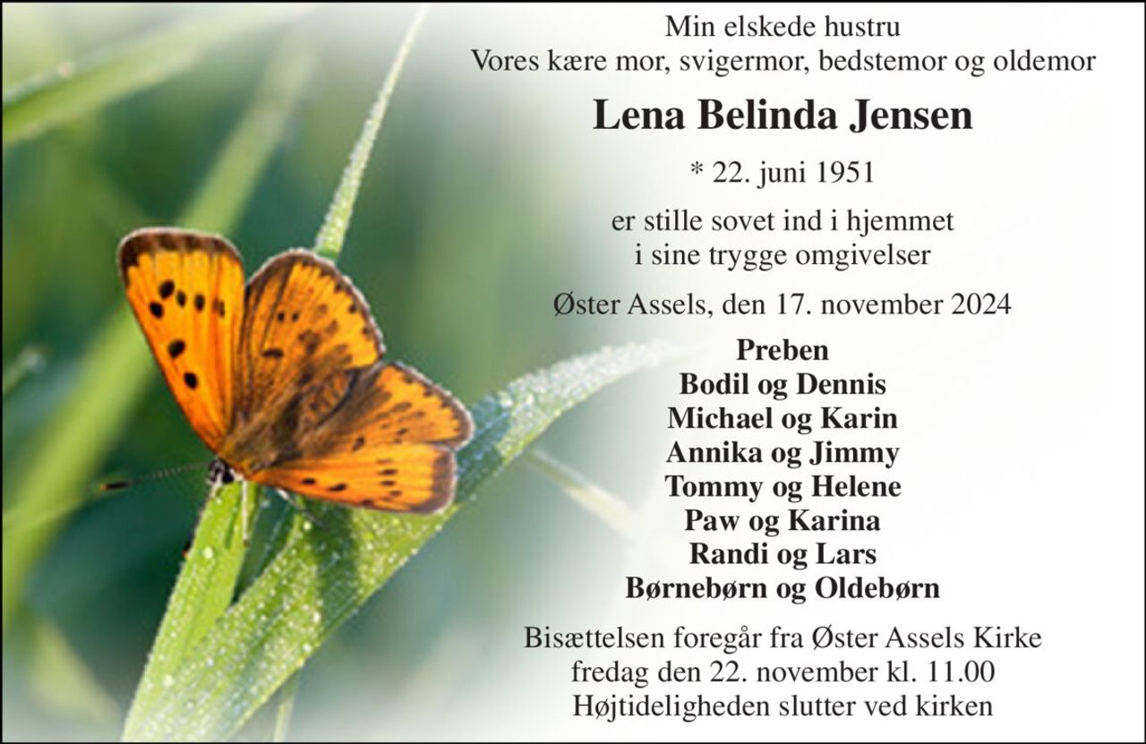 Min elskede hustru Vores kære mor, svigermor, bedstemor og oldemor 
Lena Belinda Jensen 
*​ 22. juni 1951 
er stille sovet ind i hjemmet i sine trygge omgivelser 
Øster Assels, den 17. november 2024 
Preben Bodil og Dennis Michael og Karin Annika og Jimmy Tommy og Helene Paw og Karina Randi og Lars Børnebørn og Oldebørn 
Bisættelsen​ foregår fra Øster Assels Kirke​ fredag den 22. november​ kl. 11.00 Højtideligheden slutter ved kirken