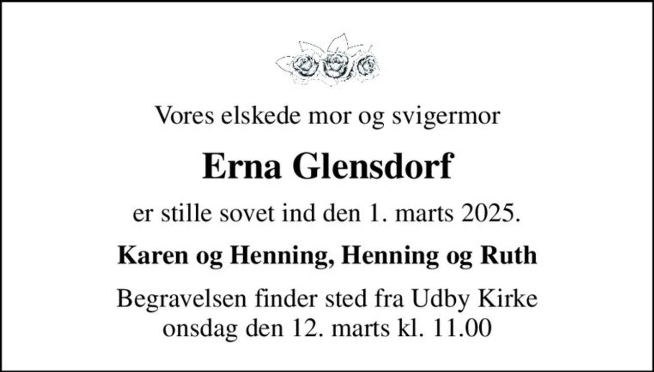Vores elskede mor og svigermor
Erna Glensdorf
er stille sovet ind den 1. marts 2025.
Karen og Henning, Henning og Ruth
Begravelsen finder sted fra Udby Kirke  onsdag den 12. marts kl. 11.00