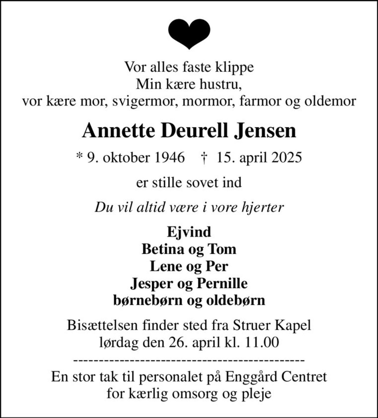 Vor alles faste klippe Min kære hustru, vor kære mor, svigermor, mormor, farmor og oldemor
Annette Deurell Jensen
* 9. oktober 1946    ✝ 15. april 2025
er stille sovet ind
Du vil altid være i vore hjerter
Ejvind Betina og Tom Lene og Per Jesper og Pernille børnebørn og oldebørn
Bisættelsen finder sted fra Struer Kapel  lørdag den 26. april kl. 11.00  --------------------------------------------- En stor tak til personalet på Enggård Centret for kærlig omsorg og pleje