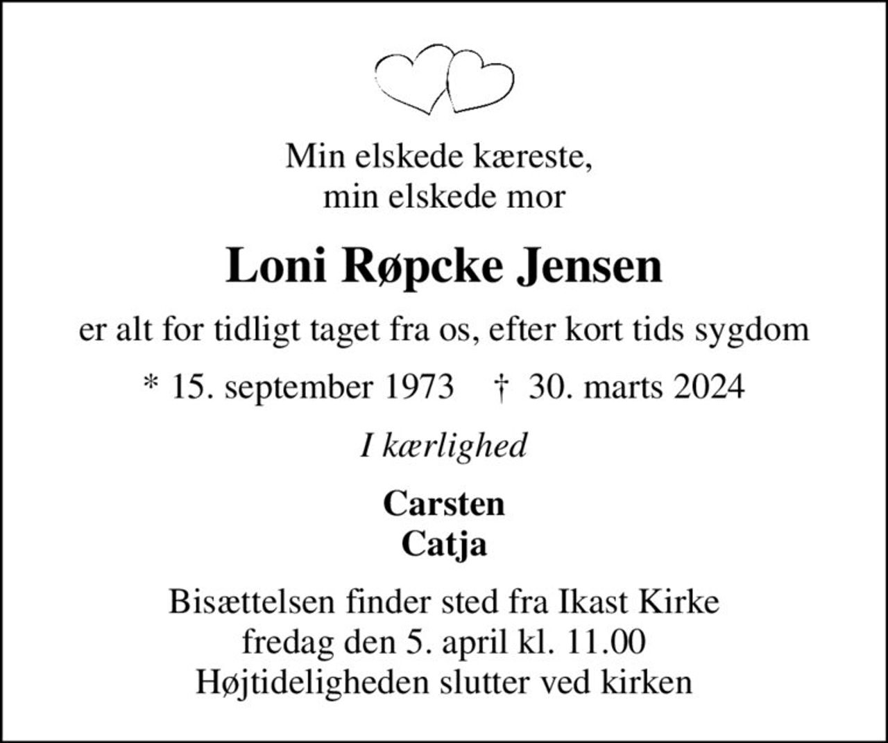 Min elskede kæreste,  min elskede mor
Loni Røpcke Jensen
er alt for tidligt taget fra os, efter kort tids sygdom
* 15. september 1973    ✝ 30. marts 2024
I kærlighed
Carsten Catja
Bisættelsen finder sted fra Ikast Kirke  fredag den 5. april kl. 11.00  Højtideligheden slutter ved kirken