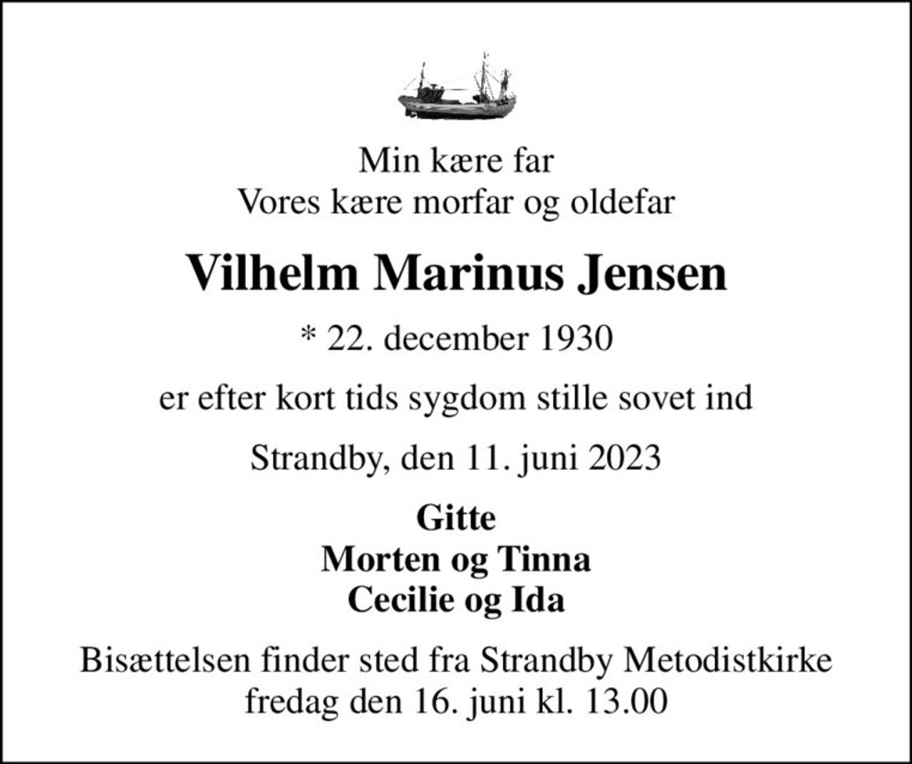Min kære far Vores kære morfar og oldefar
Vilhelm Marinus Jensen
* 22. december 1930
er efter kort tids sygdom stille sovet ind
Strandby, den 11. juni 2023
Gitte Morten og Tinna Cecilie og Ida
Bisættelsen finder sted fra Strandby Metodistkirke  fredag den 16. juni kl. 13.00