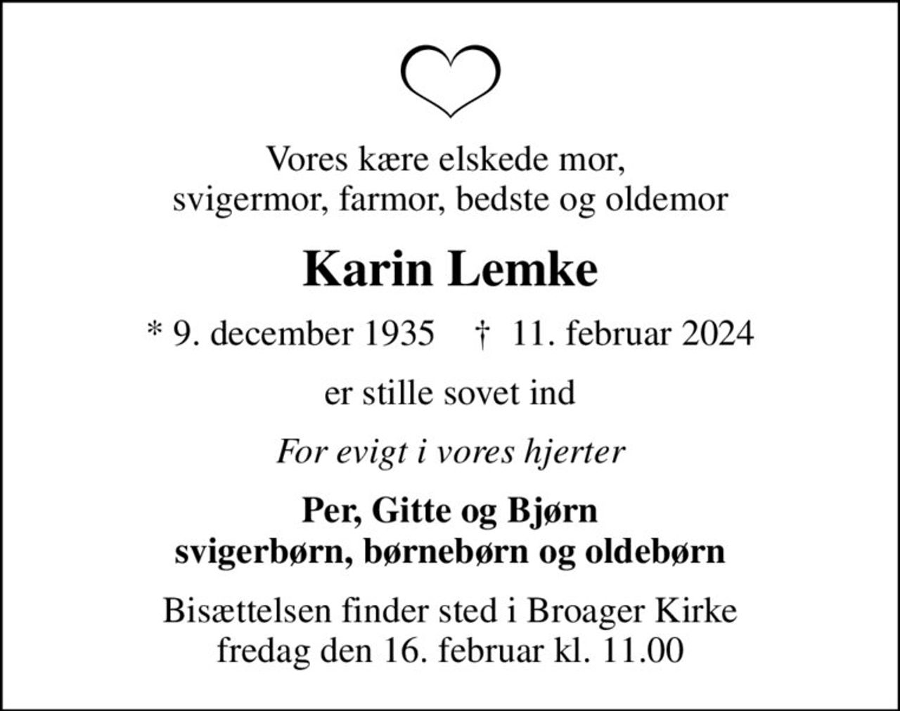 Vores kære elskede mor,  svigermor, farmor, bedste og oldemor
Karin Lemke
* 9. december 1935    ✝ 11. februar 2024
er stille sovet ind
For evigt i vores hjerter
Per, Gitte og Bjørn svigerbørn, børnebørn og oldebørn
Bisættelsen finder sted i Broager Kirke  fredag den 16. februar kl. 11.00