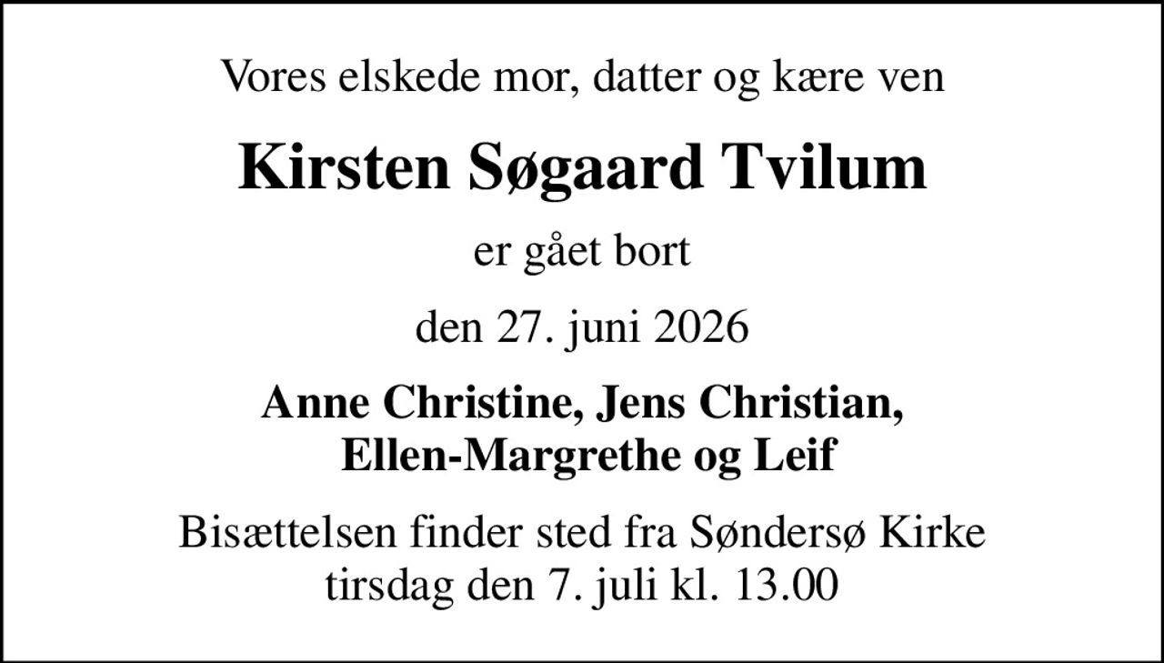 Vores elskede mor, datter og kære ven
Kirsten Søgaard Tvilum
er gået bort
den 27. juni 2026
Anne Christine, Jens Christian,  Ellen-Margrethe og Leif
Bisættelsen finder sted fra Søndersø Kirke  tirsdag den 7. juli kl. 13.00