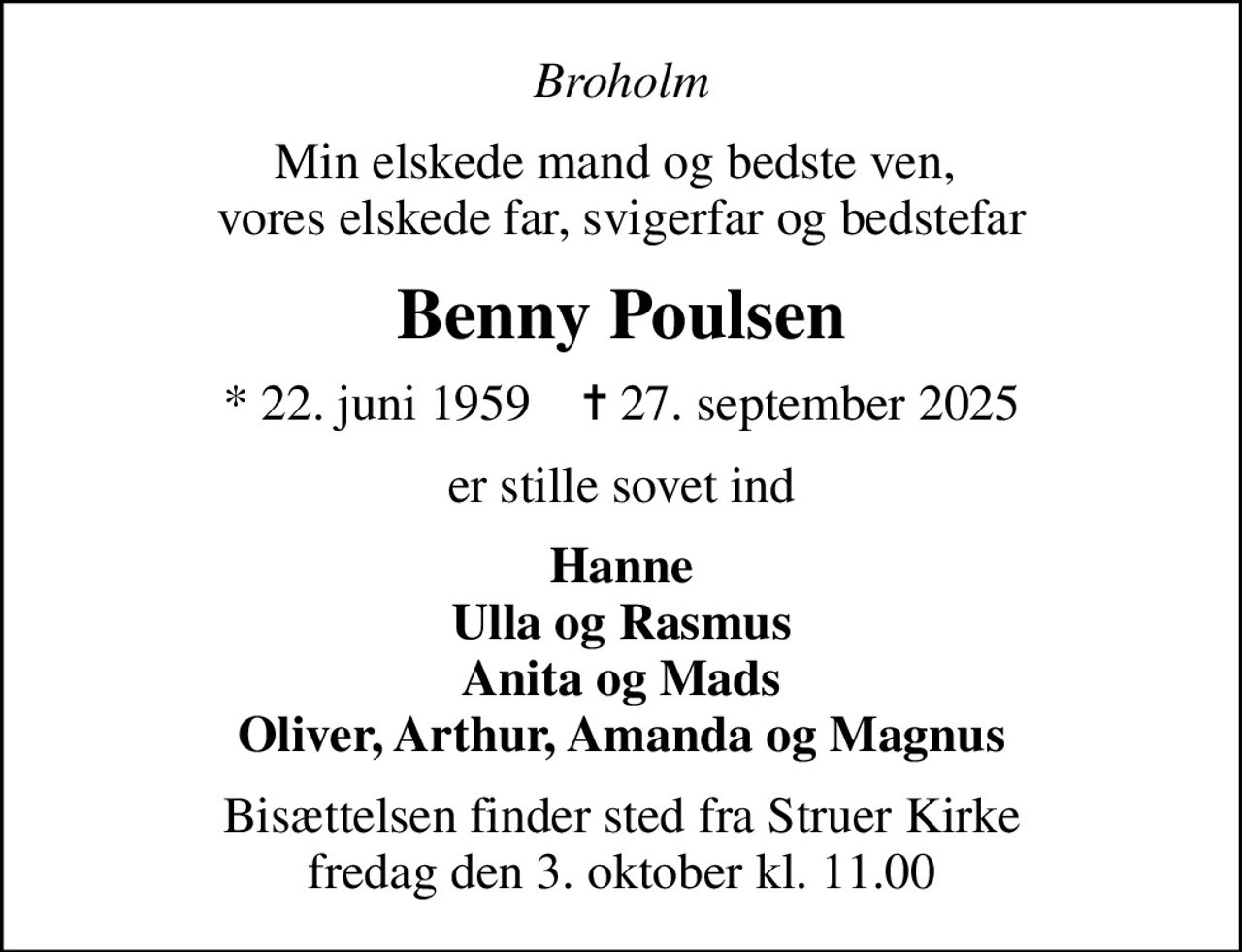 Broholm
Min elskede mand og bedste ven,  vores elskede far, svigerfar og bedstefar
Benny Poulsen
* 22. juni 1959    ✝ 27. september 2025
er stille sovet ind
Hanne Ulla og Rasmus Anita og Mads Oliver, Arthur, Amanda og Magnus
Bisættelsen finder sted fra Struer Kirke  fredag den 3. oktober kl. 11.00
