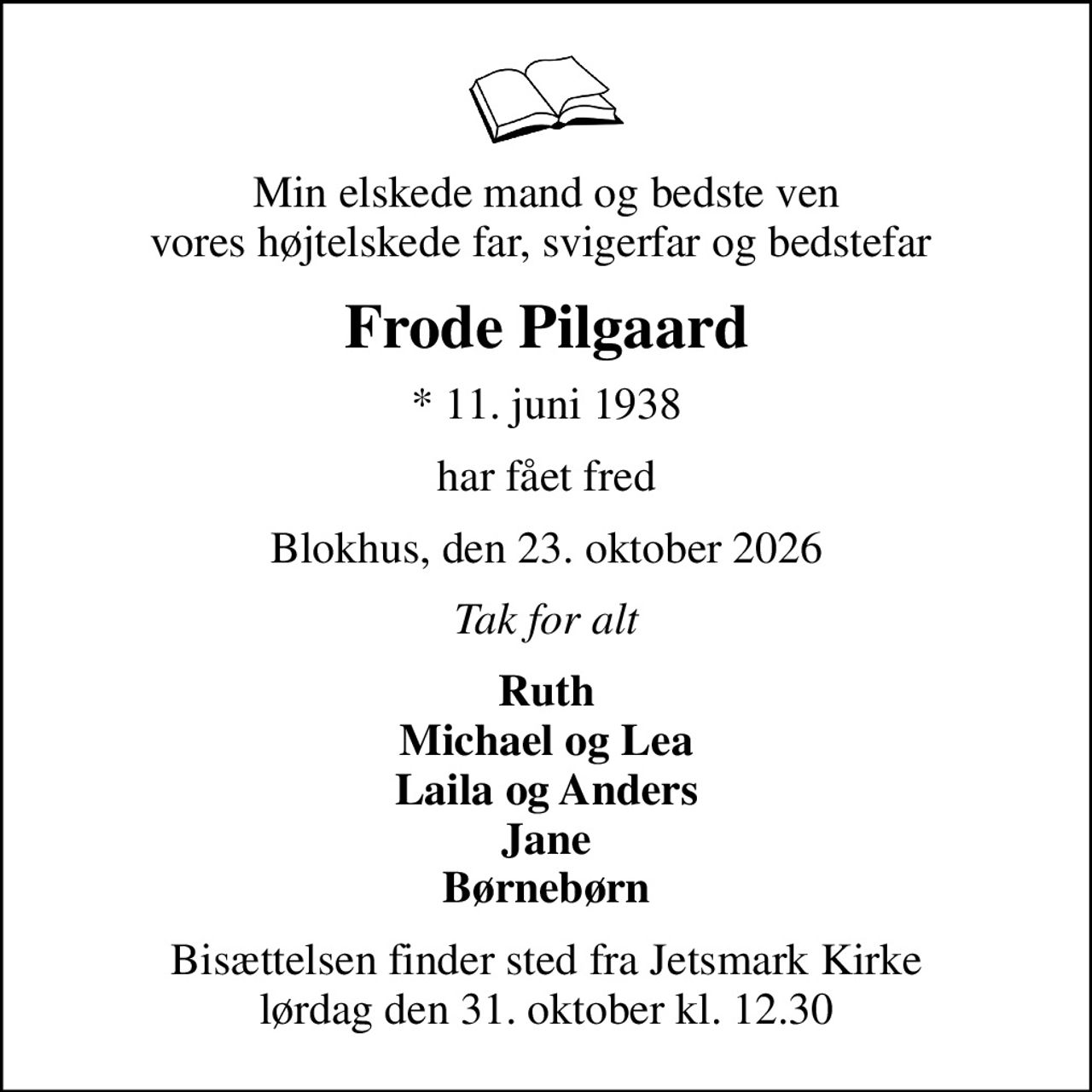 Min elskede mand og bedste ven vores højtelskede far, svigerfar og bedstefar 
Frode Pilgaard
* 11. juni 1938
har fået fred
Blokhus, den 23. oktober 2026
Tak for alt
Ruth Michael og Lea Laila og Anders Jane Børnebørn
Bisættelsen finder sted fra Jetsmark Kirke  lørdag den 31. oktober kl. 12.30