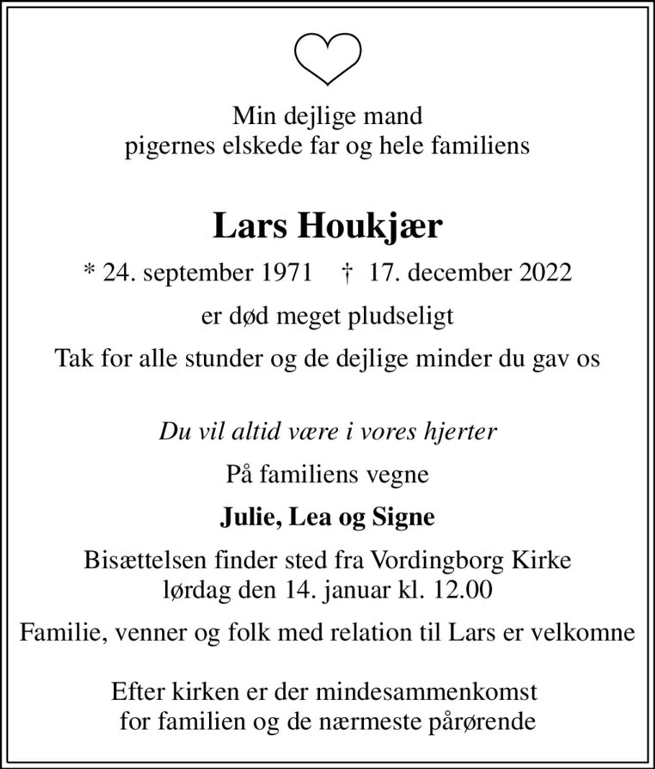 Min dejlige mand pigernes elskede far og hele familiens 
Lars Houkjær
* 24. september 1971    ✝ 17. december 2022
er død meget pludseligt
Tak for alle stunder og de dejlige minder du gav os 
Du vil altid være i vores hjerter
På familiens vegne
Julie, Lea og Signe
Bisættelsen finder sted fra Vordingborg Kirke  lørdag den 14. januar kl. 12.00 
Familie, venner og folk med relation til Lars er velkomne  Efter kirken er der mindesammenkomst  for familien og de nærmeste pårørende