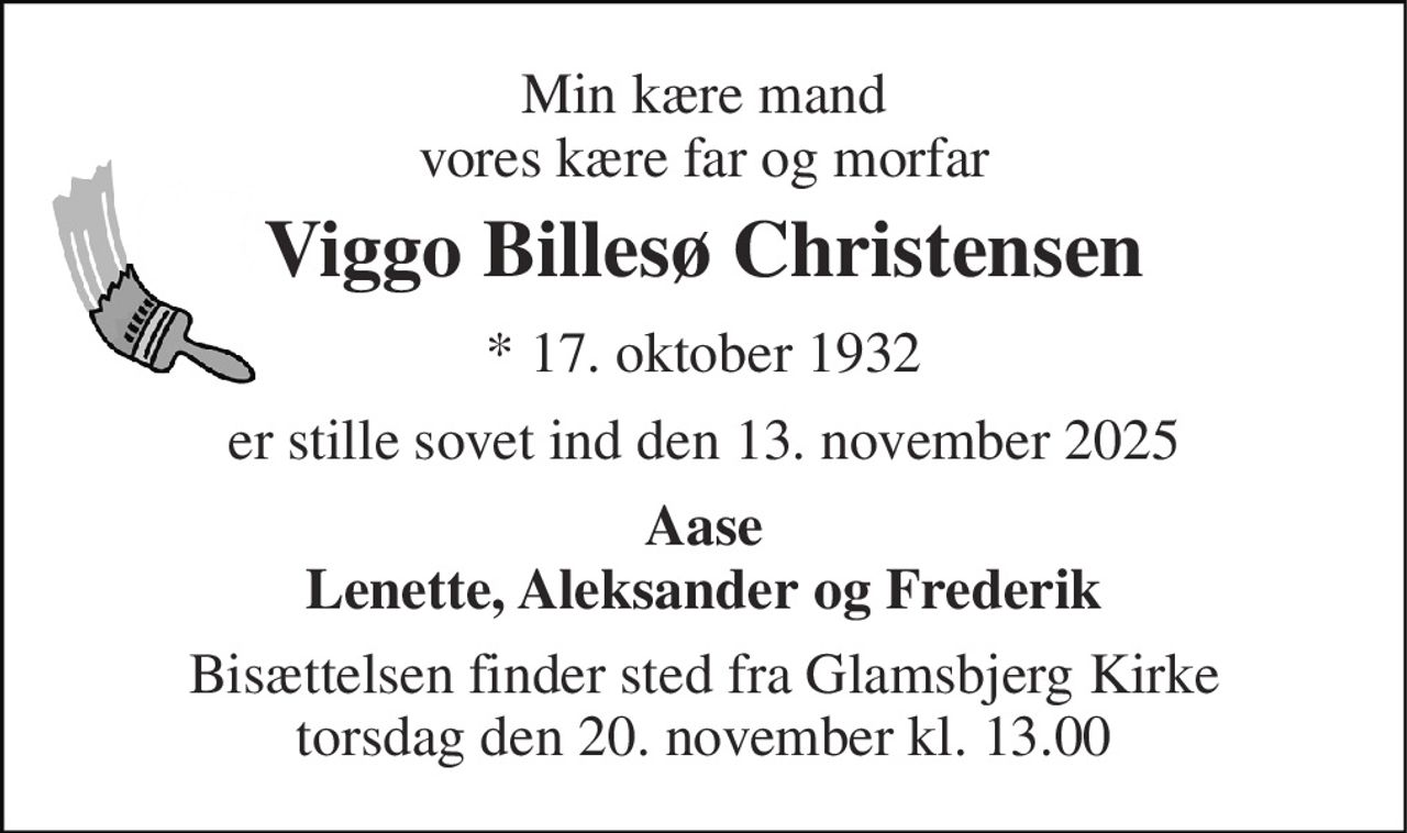 Min kære mand vores kære far og morfar 
Viggo Billesø Christensen 
* 17. oktober 1932 
er stille sovet ind den 13. november 2025 
Aase Lenette, Aleksander og Frederik 
Bisættelsen finder sted fra Glamsbjerg Kirke torsdag den 20. november kl. 13.00