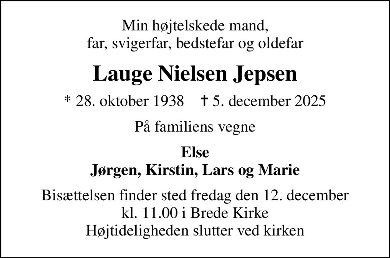 Min højtelskede mand, far, svigerfar, bedstefar og oldefar
Lauge Nielsen Jepsen
* 28. oktober 1938    ✝ 5. december 2025
På familiens vegne
Else Jørgen, Kirstin, Lars og Marie
Bisættelsen finder sted fredag den 12. december kl. 11.00 i Brede Kirke Højtideligheden slutter ved kirken