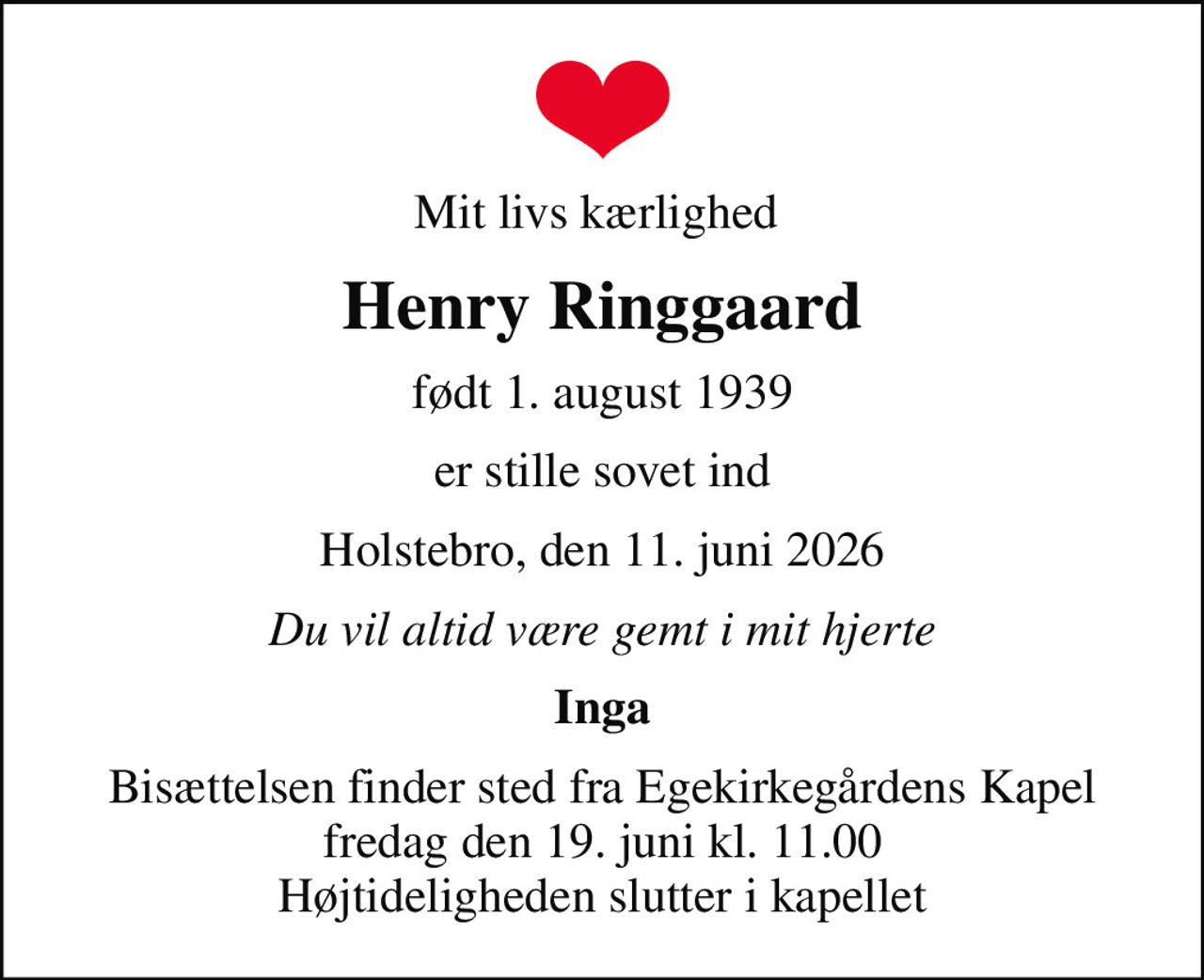Mit livs kærlighed 
Henry Ringgaard
født 1. august 1939
er stille sovet ind
Holstebro, den 11. juni 2026
Du vil altid være gemt i mit hjerte
Inga
Bisættelsen finder sted fra Egekirkegårdens Kapel  fredag den 19. juni kl. 11.00  Højtideligheden slutter i kapellet