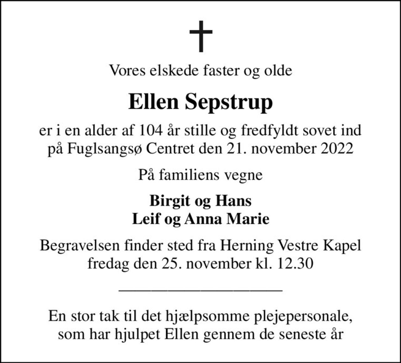 Vores elskede faster og olde
Ellen Sepstrup
er i en alder af 104 år stille og fredfyldt sovet ind på Fuglsangsø Centret den 21. november 2022
På familiens vegne
Birgit og Hans Leif og Anna Marie
Begravelsen finder sted fra Herning Vestre Kapel  fredag den 25. november kl. 12.30 

En stor tak til det hjælpsomme plejepersonale, som har hjulpet Ellen gennem de seneste år