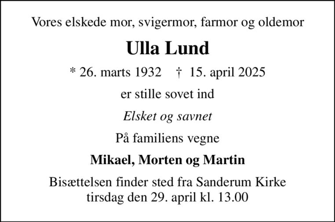 Vores elskede mor, svigermor, farmor og oldemor
Ulla Lund
* 26. marts 1932
						✝ 15. april 2025
er stille sovet ind
Elsket og savnet
På familiens vegne
Mikael, Morten og Martin
Bisættelsen finder sted fra Sanderum Kirke tirsdag den 29. april kl. 13.00