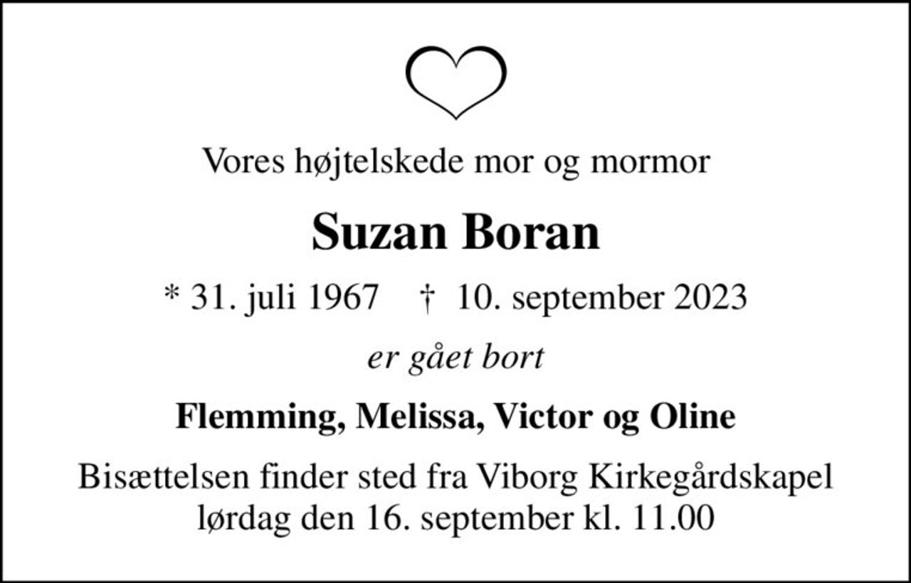 Vores højtelskede mor og mormor
Suzan Boran
* 31. juli 1967    ✝ 10. september 2023
er gået bort
Flemming, Melissa, Victor og Oline
Bisættelsen finder sted fra Viborg Kirkegårdskapel  lørdag den 16. september kl. 11.00