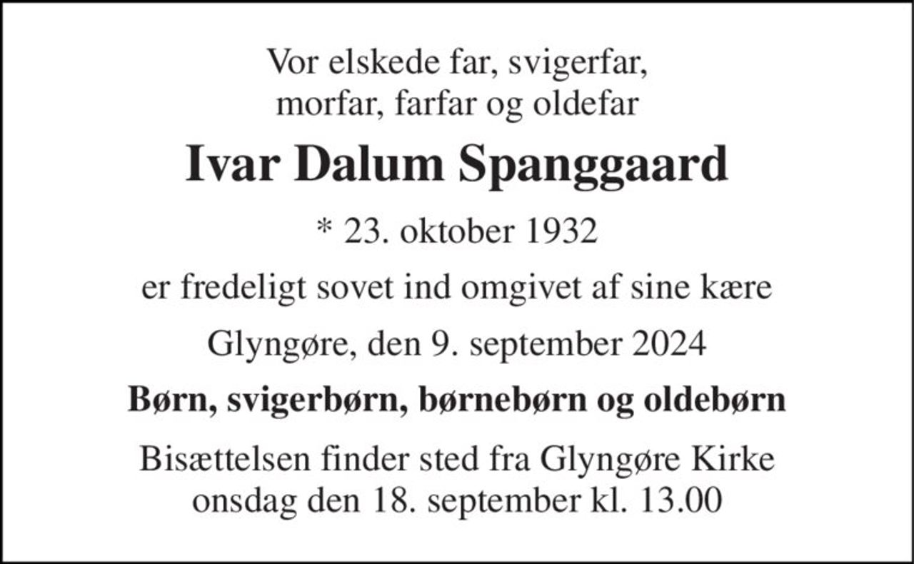 Vor elskede far, svigerfar, morfar, farfar og oldefar 
Ivar Dalum Spanggaard 
★​ 23. oktober 1932 
er fredeligt sovet ind omgivet af sine kære 
Glyngøre, den 9. september 2024 
Børn, svigerbørn, børnebørn og oldebørn 
Bisættelsen​ finder sted fra Glyngøre Kirke​ onsdag den 18. september​ kl. 13.00