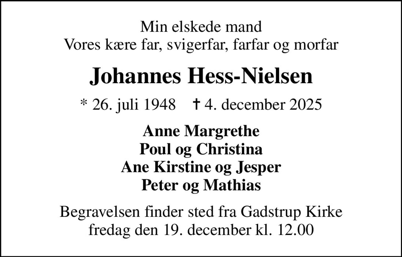 Min elskede mand Vores kære far, svigerfar, farfar og morfar
Johannes Hess-Nielsen
* 26. juli 1948    ✝ 4. december 2025
Anne Margrethe Poul og Christina Ane Kirstine og Jesper Peter og Mathias
Begravelsen finder sted fra Gadstrup Kirke  fredag den 19. december kl. 12.00