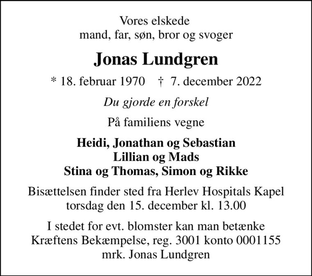 Vores elskede  mand, far, søn, bror og svoger
Jonas Lundgren
* 18. februar 1970    ✝ 7. december 2022
Du gjorde en forskel
På familiens vegne
Heidi, Jonathan og Sebastian Lillian og Mads Stina og Thomas, Simon og Rikke
Bisættelsen finder sted fra Herlev Hospitals Kapel  torsdag den 15. december kl. 13.00 
I stedet for evt. blomster kan man betænke
					Kræftens Bekæmpelse reg.3001konto0001155mrk. Jonas
					Lundgren