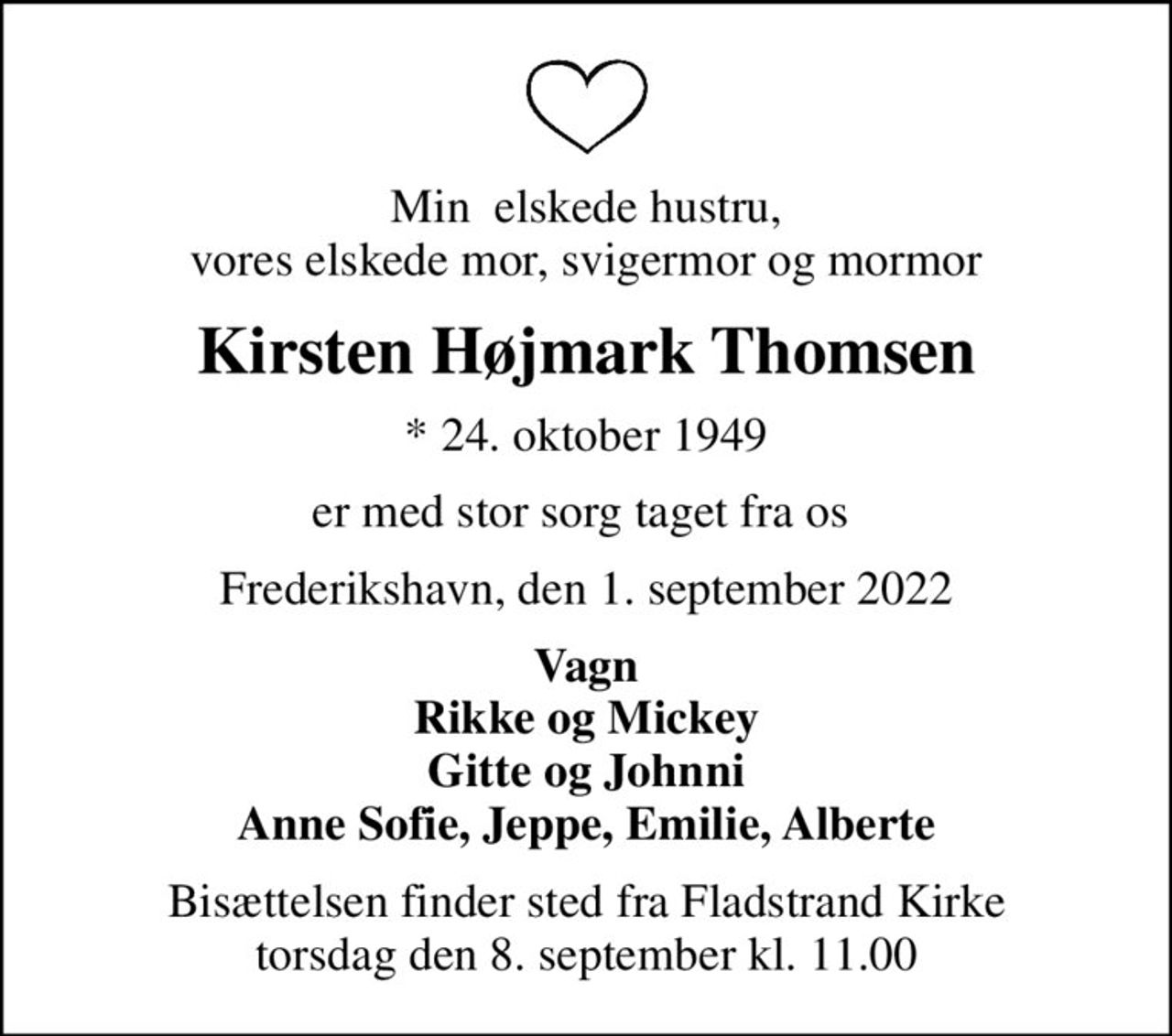 Min  elskede hustru, vores elskede mor, svigermor og mormor
Kirsten Højmark Thomsen
* 24. oktober 1949
er med stor sorg taget fra os 
Frederikshavn, den 1. september 2022
Vagn Rikke og Mickey Gitte og Johnni Anne Sofie, Jeppe, Emilie, Alberte
Bisættelsen finder sted fra Fladstrand Kirke  torsdag den 8. september kl. 11.00