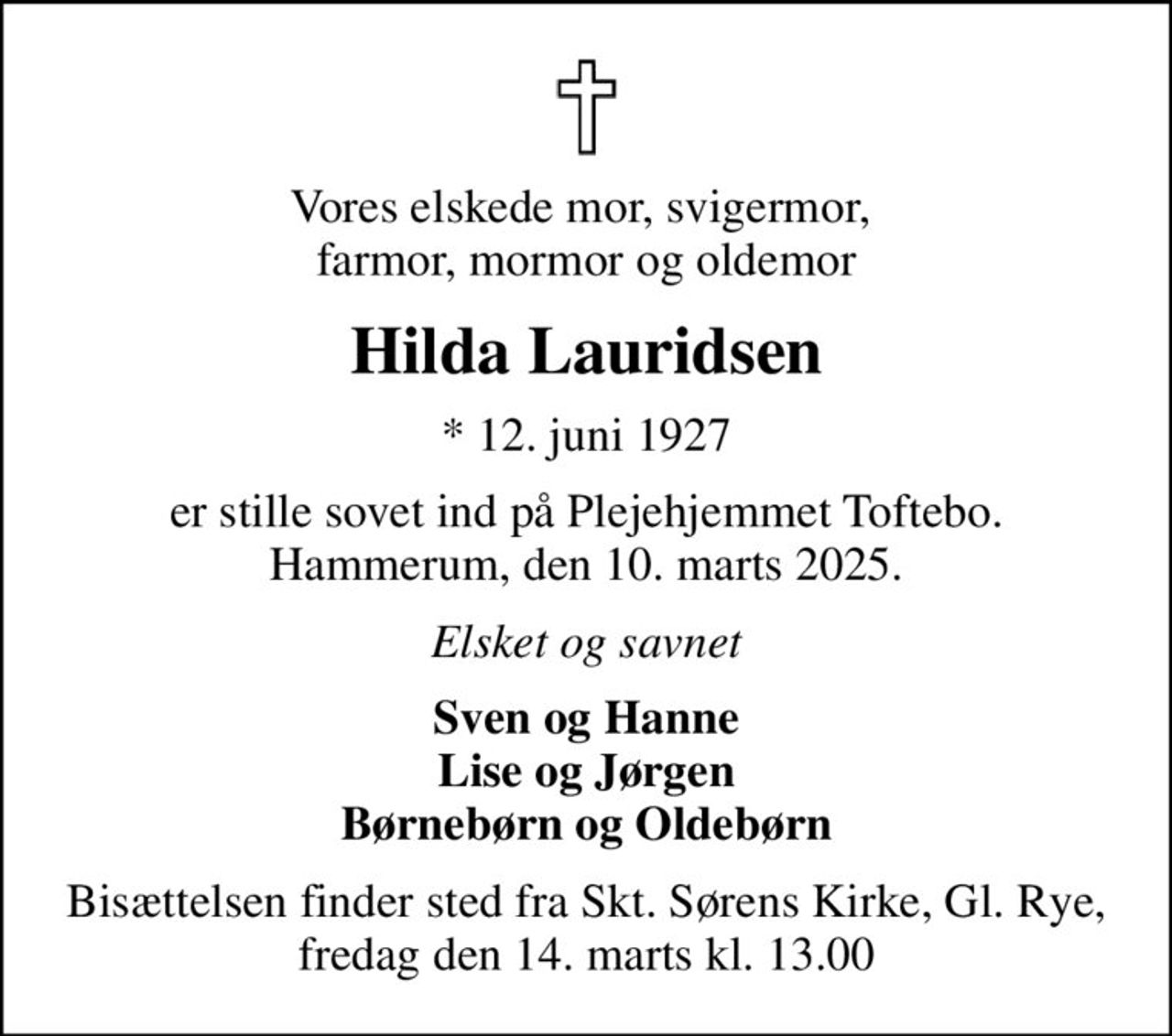 Vores elskede mor, svigermor,  farmor, mormor og oldemor
Hilda Lauridsen
* 12. juni 1927
er stille sovet ind på Plejehjemmet Toftebo. Hammerum, den 10. marts 2025.
Elsket og savnet
Sven og Hanne Lise og Jørgen Børnebørn og Oldebørn
Bisættelsen finder sted fra Skt. Sørens Kirke, Gl. Rye, fredag den 14. marts kl. 13.00