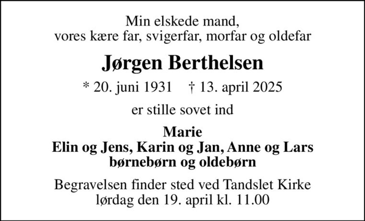 Min elskede mand, vores kære far, svigerfar, morfar og oldefar
Jørgen Berthelsen
* 20. juni 1931    ✝ 13. april 2025
er stille sovet ind
Marie Elin og Jens, Karin og Jan, Anne og Lars børnebørn og oldebørn
Begravelsen finder sted ved Tandslet Kirke  lørdag den 19. april kl. 11.00