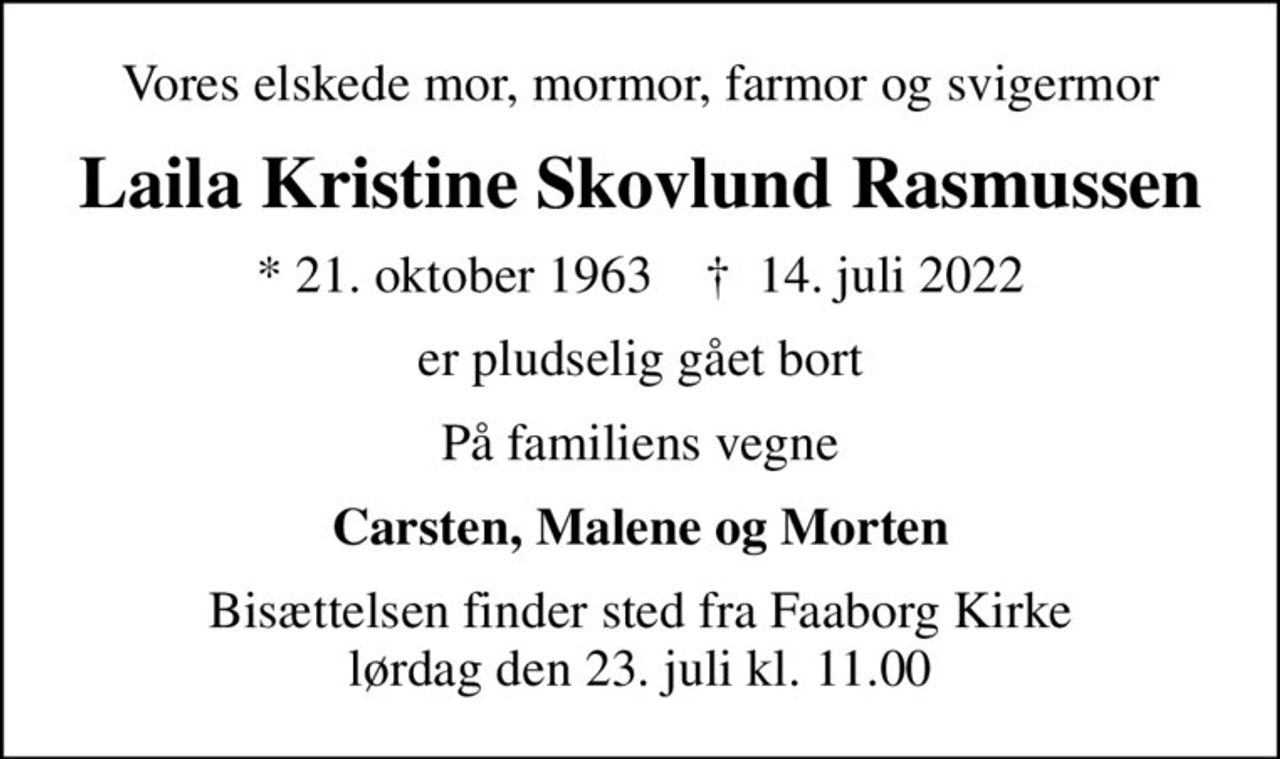 Vores elskede mor, mormor, farmor og svigermor
Laila Kristine Skovlund Rasmussen
* 21. oktober 1963    ✝ 14. juli 2022
er pludselig gået bort
På familiens vegne
Carsten, Malene og Morten
Bisættelsen finder sted fra Faaborg Kirke  lørdag den 23. juli kl. 11.00