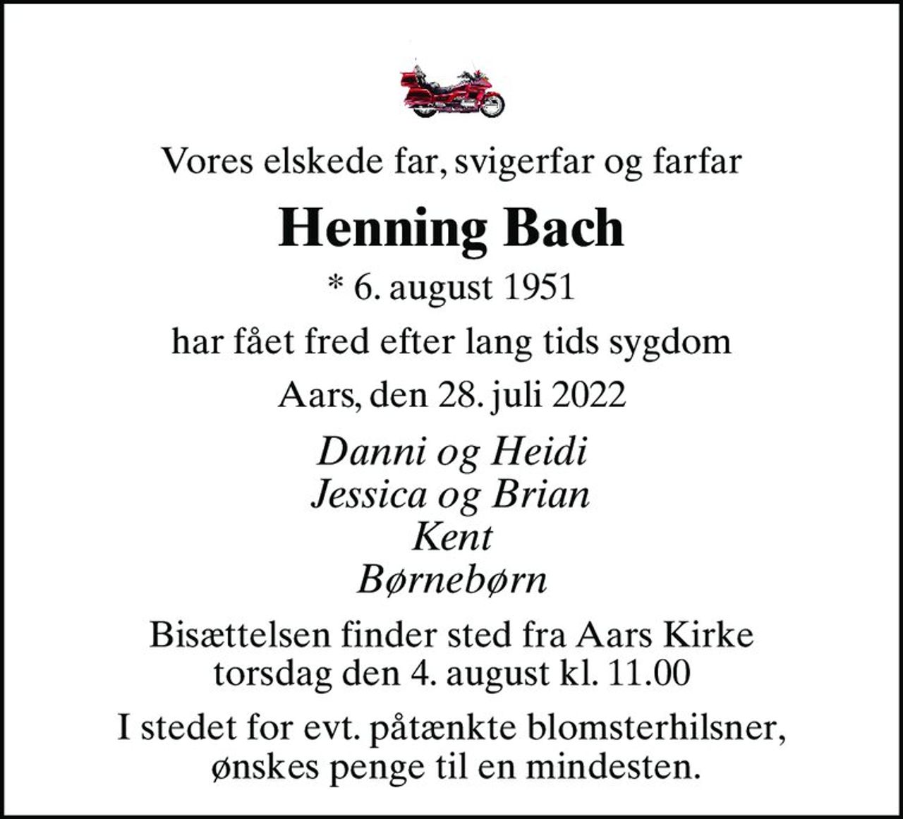 Vores elskede far, svigerfar og farfar
Henning Bach
* 6. august 1951
har fået fred efter lang tids sygdom
Aars, den 28. juli 2022
Danni og Heidi Jessica og Brian Kent Børnebørn
Bisættelsen finder sted fra Aars Kirke  torsdag den 4. august kl. 11.00 
I stedet for evt. påtænkte blomsterhilsner,  ønskes penge til en mindesten.