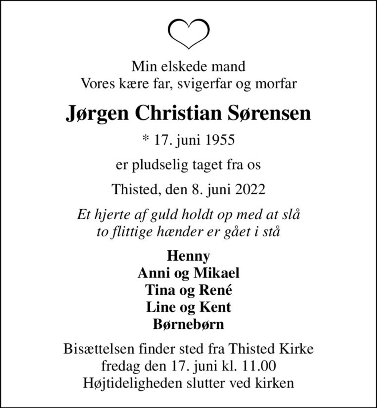 Min elskede mand Vores kære far, svigerfar og morfar
Jørgen Christian Sørensen
* 17. juni 1955
er pludselig taget fra os
Thisted, den 8. juni 2022
Et hjerte af guld holdt op med at slå to flittige hænder er gået i stå
Henny Anni og Mikael Tina og René Line og Kent Børnebørn
Bisættelsen finder sted fra Thisted Kirke  fredag den 17. juni kl. 11.00  Højtideligheden slutter ved kirken
