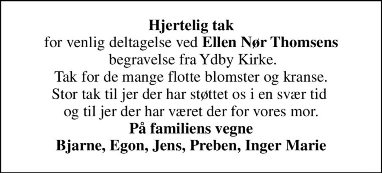 <b>Hjertelig tak</b> for venlig deltagelse ved <b>Ellen Nør Thomsens</b>  begravelse fra Ydby Kirke. Tak for de mange flotte blomster og kranse. Stor tak til jer der har støttet os i en svær tid  og til jer der har været der for vores mor. <b>På familiens vegne Bjarne, Egon, Jens, Preben, Inger Marie</b>