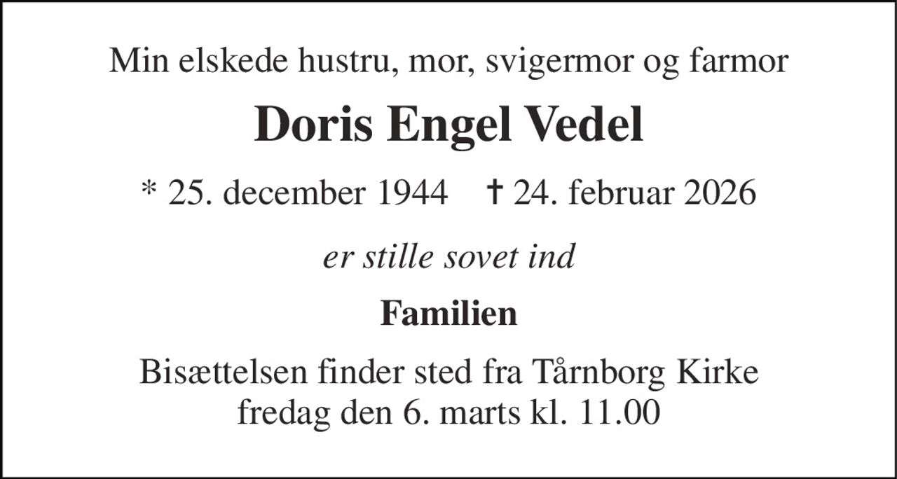 Min elskede hustru, mor, svigermor og farmor 
Doris Engel Vedel 
* 25. december 1944    ✝ 24. februar 2026 
er stille sovet ind 
Familien 
Bisættelsen finder sted fra Tårnborg Kirke fredag den 6. marts kl. 11.00