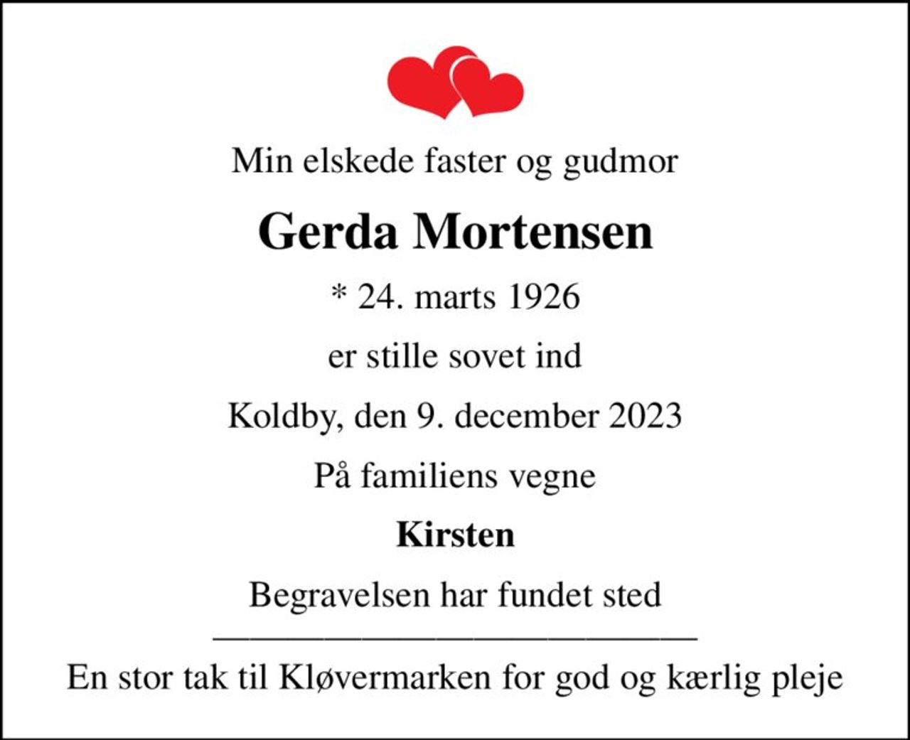 Min elskede faster og gudmor
Gerda Mortensen
* 24. marts 1926
er stille sovet ind
Koldby, den 9. december 2023
På familiens vegne
Kirsten
Begravelsen har fundet sted  En stor tak til Kløvermarken for god og kærlig pleje