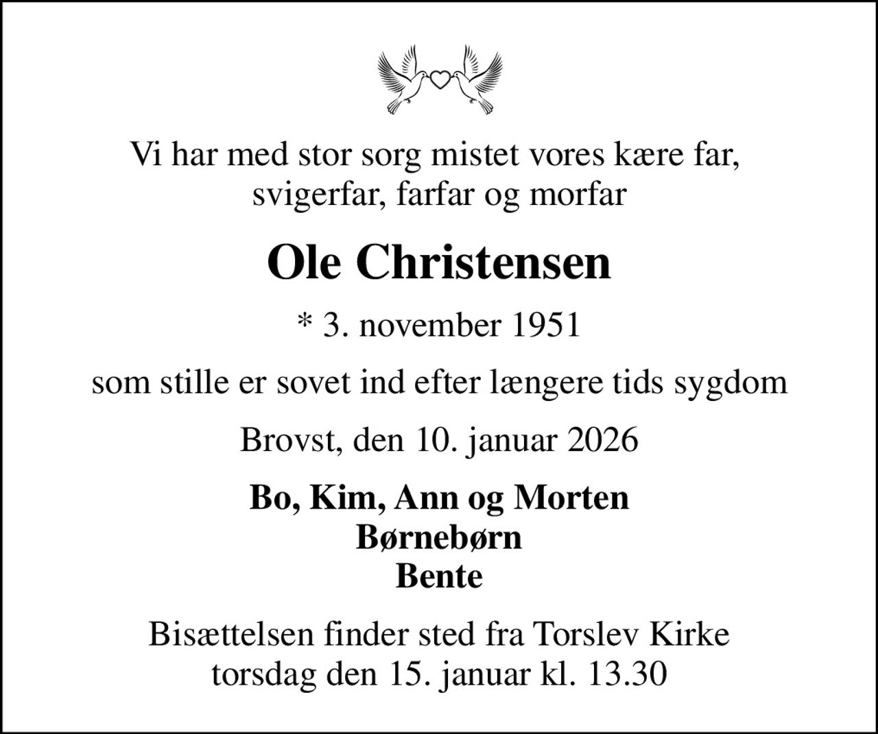 Vi har med stor sorg mistet vores kære far,  svigerfar, farfar og morfar
Ole Christensen
* 3. november 1951
som stille er sovet ind efter længere tids sygdom
Brovst, den 10. januar 2026
Bo, Kim, Ann og Morten Børnebørn Bente
Bisættelsen finder sted fra Torslev Kirke  torsdag den 15. januar kl. 13.30