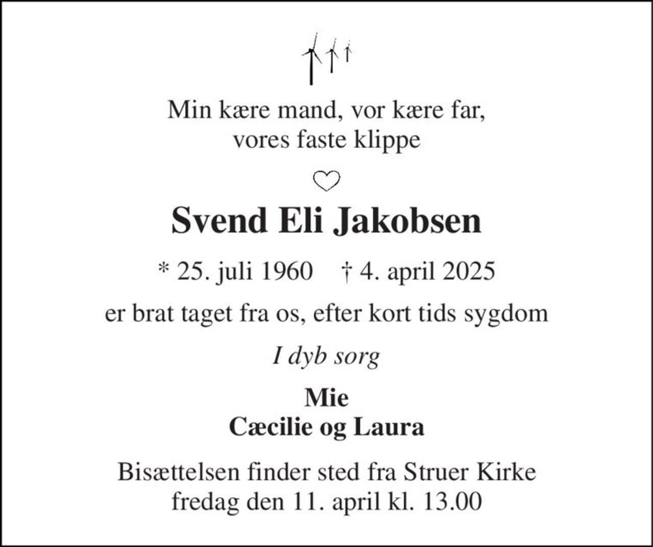 Min kære mand, vor kære far, vores faste klippe 
Svend Eli Jakobsen 
* 25. juli 1960    † 4. april 2025 
er brat taget fra os, efter kort tids sygdom 
I dyb sorg 
Mie Cæcilie og Laura 
Bisættelsen finder sted fra Struer Kirke fredag den 11. april kl. 13.00