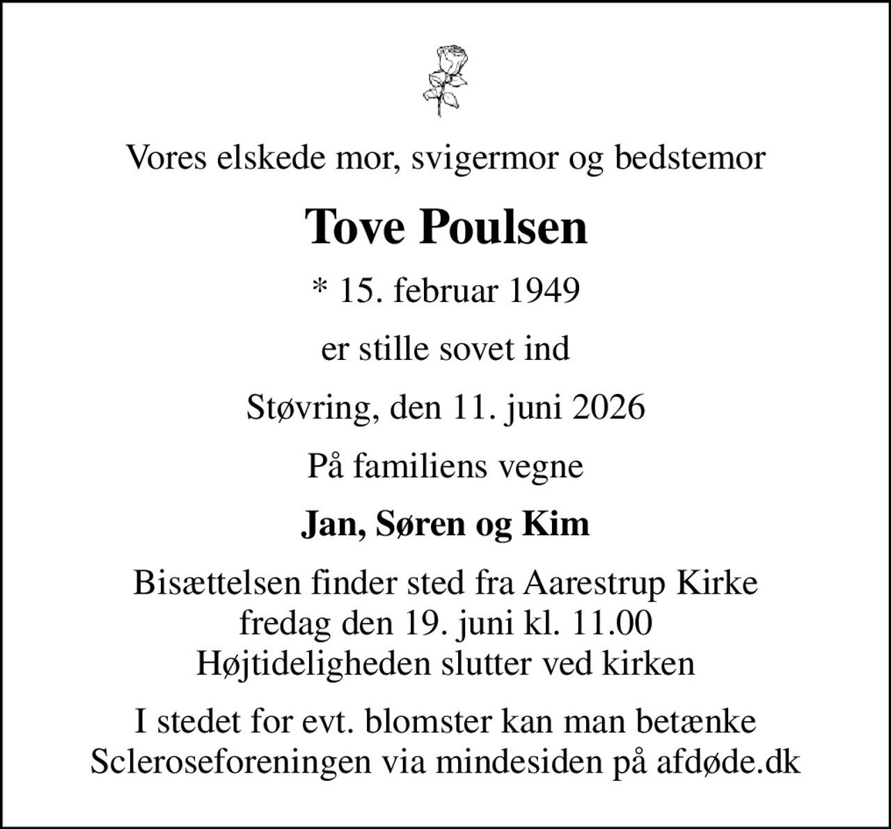 Vores elskede mor, svigermor og bedstemor
Tove Poulsen
* 15. februar 1949
er stille sovet ind
Støvring, den 11. juni 2026
På familiens vegne
Jan, Søren og Kim
Bisættelsen finder sted fra Aarestrup Kirke  fredag den 19. juni kl. 11.00  Højtideligheden slutter ved kirken
I stedet for evt. blomster kan man betænke
					Scleroseforeningen via mindesiden på afdøde.dk