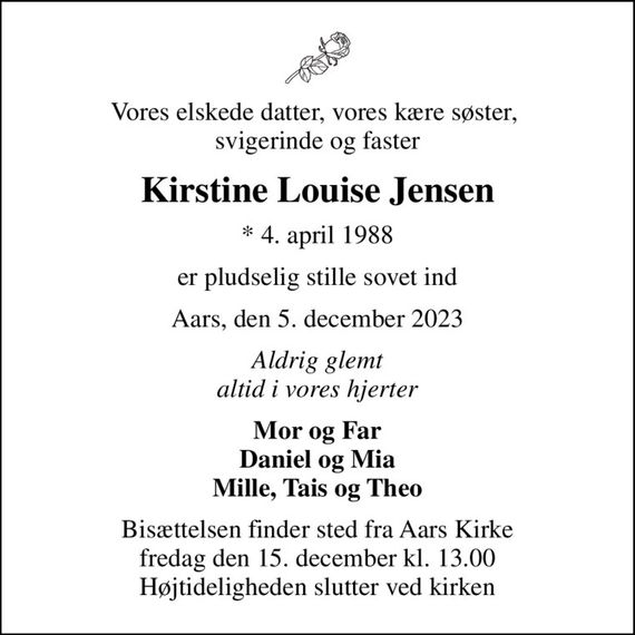 Vores elskede datter, vores kære søster,  svigerinde og faster
Kirstine Louise Jensen
* 4. april 1988
er pludselig stille sovet ind
Aars, den 5. december 2023
Aldrig glemt altid i vores hjerter
Mor og Far Daniel og Mia Mille, Tais og Theo
Bisættelsen finder sted fra Aars Kirke  fredag den 15. december kl. 13.00  Højtideligheden slutter ved kirken