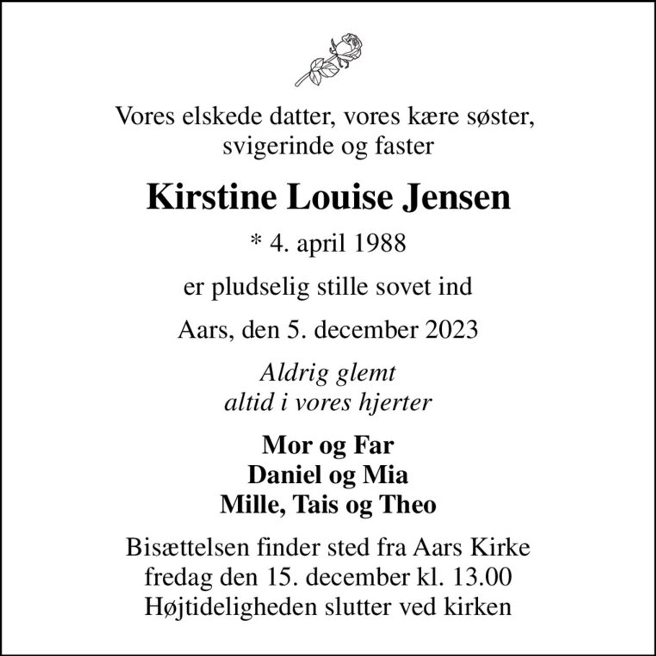 Vores elskede datter, vores kære søster,  svigerinde og faster
Kirstine Louise Jensen
* 4. april 1988
er pludselig stille sovet ind
Aars, den 5. december 2023
Aldrig glemt altid i vores hjerter
Mor og Far Daniel og Mia Mille, Tais og Theo
Bisættelsen finder sted fra Aars Kirke  fredag den 15. december kl. 13.00  Højtideligheden slutter ved kirken