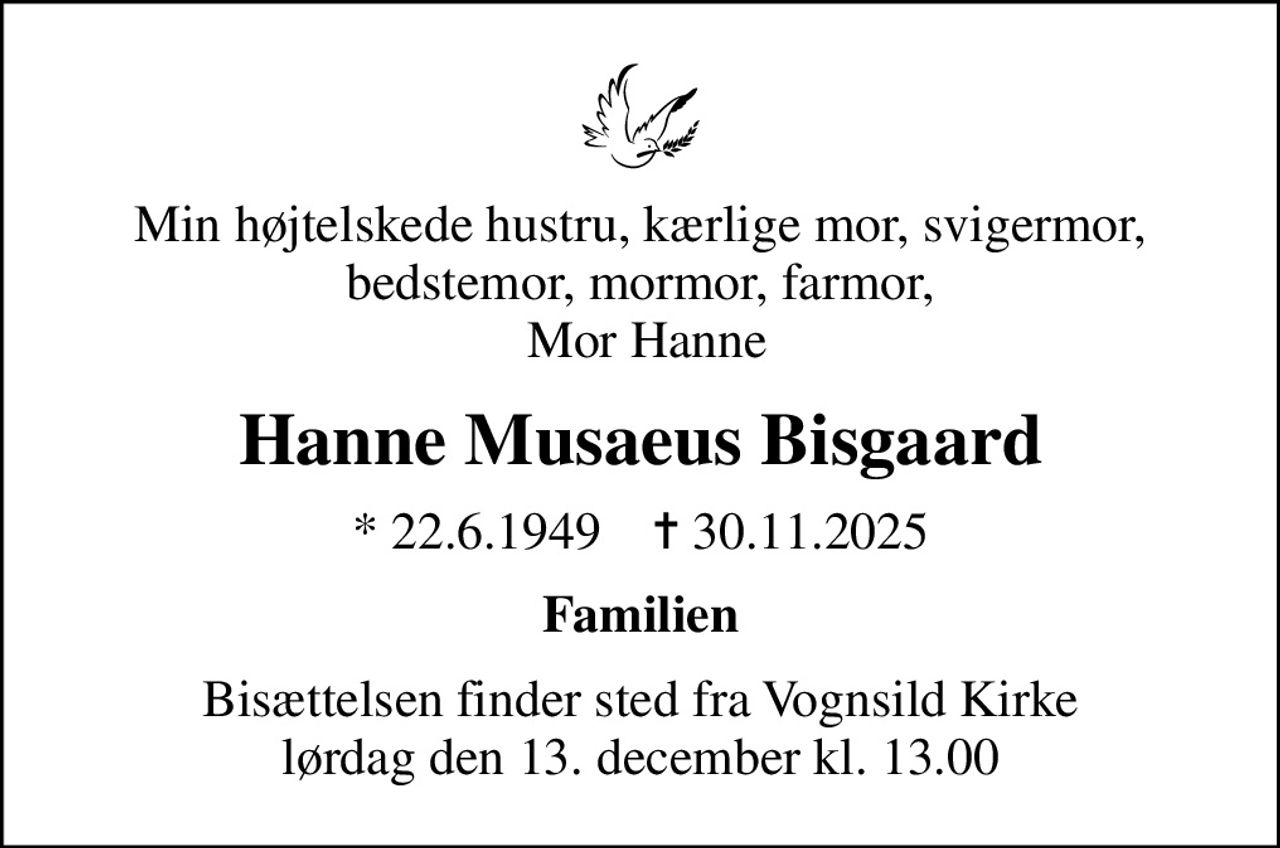 Min højtelskede hustru, kærlige mor, svigermor,bedstemor, mormor, farmor,  Mor Hanne
Hanne Musaeus Bisgaard
* 22.6.1949    ✝ 30.11.2025
Familien
Bisættelsen finder sted fra Vognsild Kirke  lørdag den 13. december kl. 13.00