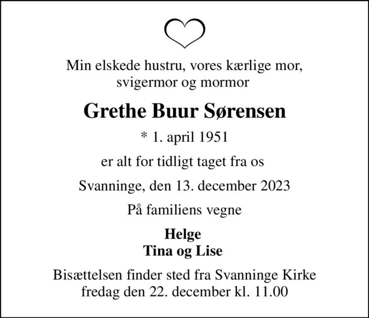 Min elskede hustru, vores kærlige mor, svigermor og mormor 
Grethe Buur Sørensen
* 1. april 1951
er alt for tidligt taget fra os 
Svanninge, den 13. december 2023
På familiens vegne
Helge  Tina og Lise 
Bisættelsen finder sted fra Svanninge Kirke  fredag den 22. december kl. 11.00